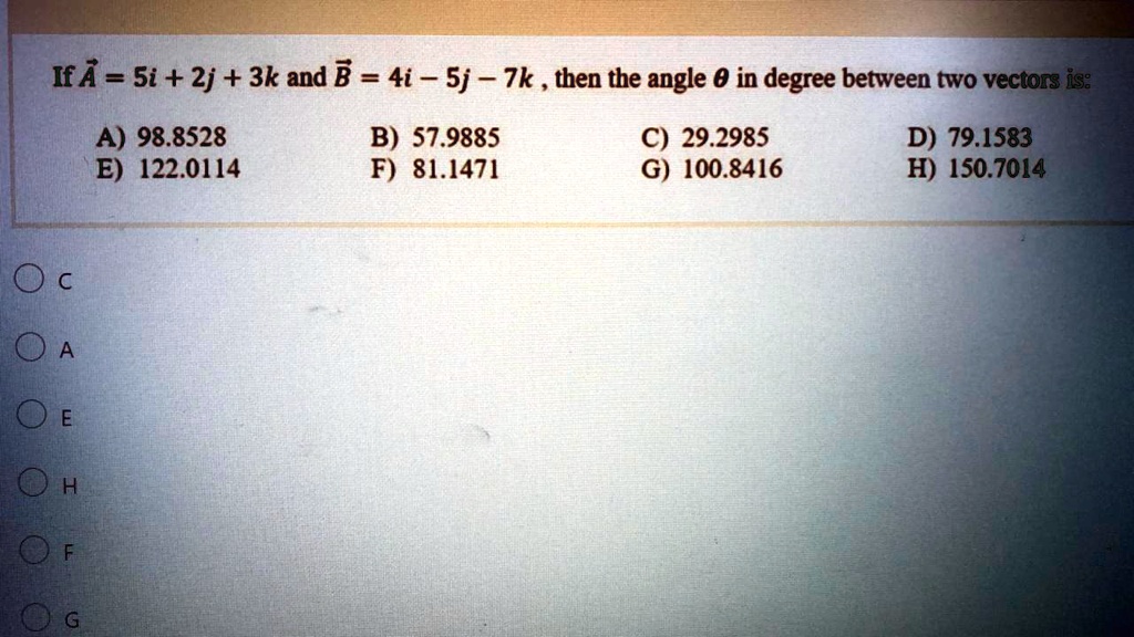If A⃗ = 5i + 2j + 3k and B⃗ = 4i - 5j - 7k, then the angle θin degree between two vectors is:
A) 98.8528
E) 122.0114
B) 57.9885
F) 81.1471
C) 29.2985
G) 100.8416
D) 79.1583
H) 150.7014