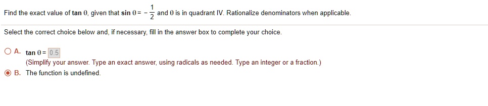 Find the exact value of tan (	heta), given that sin (	heta) = -frac12 and (	heta) is in quadrant IV. Rationalize denominators when applicable.
Select the correct choice below and, if necessary, fill in the answer box to complete your choice.
A. tan (	heta) = 0.5
(Simplify your answer. Type an exact answer, using radicals as needed. Type an integer or a fraction.)
B. The function is undefined.