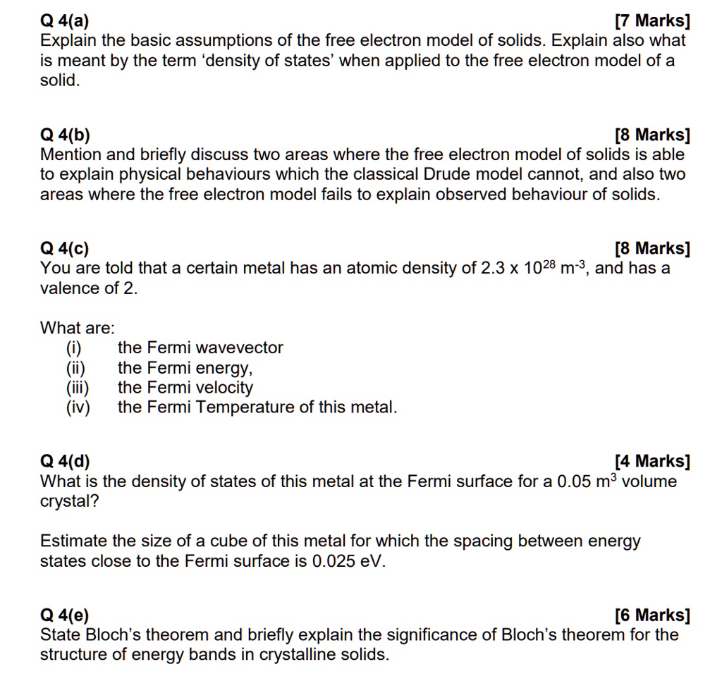Q 4(a)
[7 Marks]
Explain the basic assumptions of the free electron model of solids. Explain also what
is meant by the term 'density of states' when applied to the free electron model of a
solid.
Q 4(b)
[8 Marks]
Mention and briefly discuss two areas where the free electron model of solids is able
to explain physical behaviours which the classical Drude model cannot, and also two
areas where the free electron model fails to explain observed behaviour of solids.
Q 4(c)
[8 Marks]
You are told that a certain metal has an atomic density of 2.3 x 10^28 m^-3, and has a
valence of 2.
What are:
(i)  the Fermi wavevector
(ii) the Fermi energy,
(iii) the Fermi velocity
(iv) the Fermi Temperature of this metal.
Q 4(d)
[4 Marks]
What is the density of states of this metal at the Fermi surface for a 0.05 m^3 volume
crystal?
Estimate the size of a cube of this metal for which the spacing between energy
states close to the Fermi surface is 0.025 eV.
Q 4(e)
[6 Marks]
State Bloch's theorem and briefly explain the significance of Bloch's theorem for the
structure of energy bands in crystalline solids.