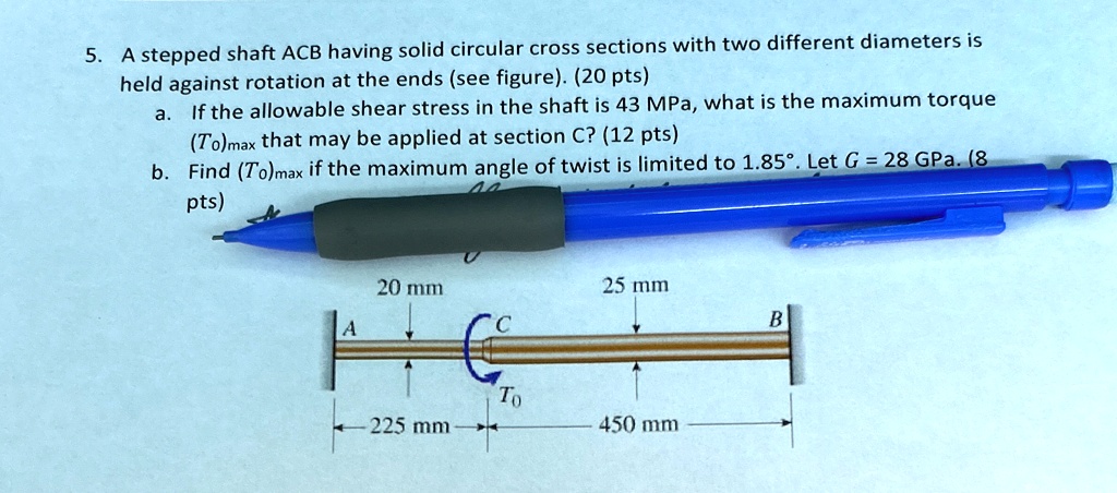 5. A stepped shaft ACB having solid circular cross sections with two different diameters is
held against rotation at the ends (see figure). (20 pts)
a. If the allowable shear stress in the shaft is 43 MPa, what is the maximum torque
(T0)max that may be applied at section C? (12 pts)
b. Find (T0)max if the maximum angle of twist is limited to 1.85°. Let G = 28  GPa. (8
pts)
20 mm
25 mm
A
C
B
T0
225 mm
450 mm