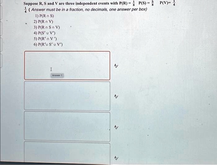 Suppose R, S and V are three independent events with P(R) = (1)/(4), P(S) = (5)/(8), P(V) = (1)/(4) 
(Answer must be in a fraction, no decimals, one answer per box)
1) P(R ∩S)
2) P(R ∩V)
3) P(R ∩S ∩V)
4) P(S' ∪V')
5) P(R' ∩V')
6) P(R' ∪S' ∪V')