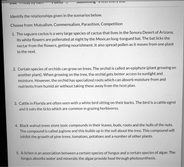 Identify the relationships given in the scenarios below.
Choose from: Mutualism, Commensalism, Parasitism, Competition
1. The saguaro cactus is a very large species of cactus that lives in the Sonora Desert of Arizona.
Its white flowers are pollenated at night by the Mexican long-tongued bat. The bat licks the
nectar from the flowers, getting nourishment. It also spread pollen as it moves from one plant
to the next.
2. Certain species of orchids can grow on trees. The orchid is called an epiphyte (plant growing on
another plant). When growing on the tree, the orchid gets better access to sunlight and
moisture. However, the orchid has specialized roots which can absorb moisture from and
nutrients from humid air without taking these away from the host plan.
3. Cattle in Florida are often seen with a white bird sitting on their backs. The bird is a cattle egret
and it eats the ticks which are common in grazing herbivores.
4. Black walnut trees store toxic compounds in their leaves, buds, roots and the hulls of the nuts.
The compound is called juglone and this builds up in the soil about the tree. This compound will
inhibit the growth of pine trees, tomatoes, potatoes and a number of other plants.
5. A lichen is an association between a certain species of fungus and a certain species of algae. The
fungus absorbs water and minerals; the algae provide food through photosynthesis.