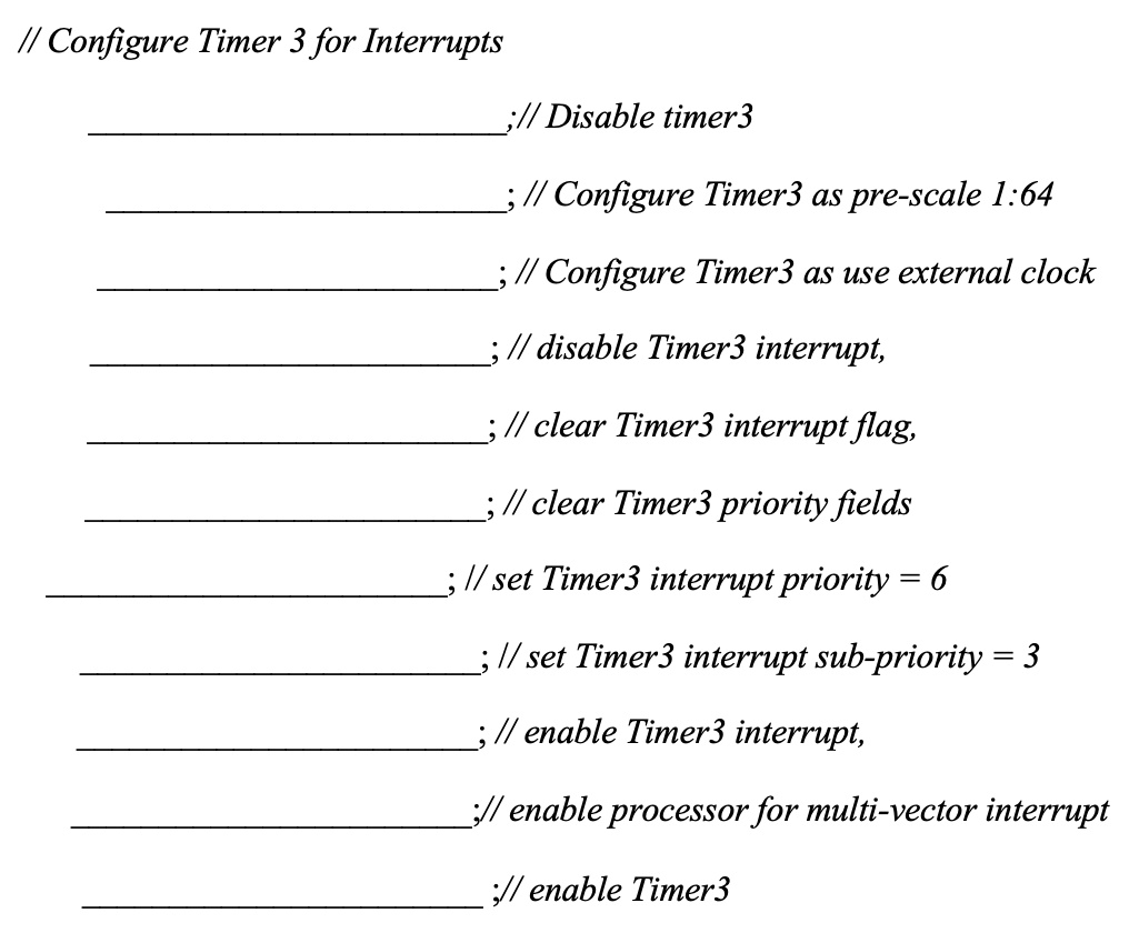 // Configure Timer 3 for Interrupts
;// Disable timer3
; // Configure Timer3 as pre-scale 1:64
; // Configure Timer3 as use external clock
; // disable Timer3 interrupt,
; // clear Timer3 interrupt flag,
; // clear Timer3 priority fields
; // set Timer3 interrupt priority = 6
; // set Timer3 interrupt sub-priority = 3
; // enable Timer3 interrupt,
;// enable processor for multi-vector interrupt
;// enable Timer3
