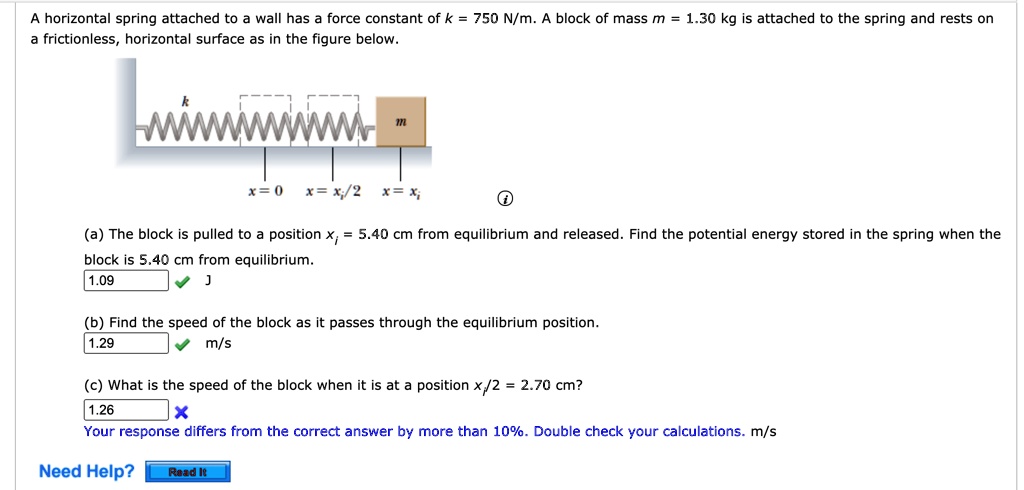 A horizontal spring attached to a wall has a force constant of k = 750 N/m. A block of mass m = 1.30 kg is attached to the spring and rests on a frictionless, horizontal surface as in the figure below.

k m
x = 0 x = xi/2 x = xi

(a) The block is pulled to a position xi = 5.40 cm from equilibrium and released. Find the potential energy stored in the spring when the block is 5.40 cm from equilibrium.
1.09 J
(b) Find the speed of the block as it passes through the equilibrium position.
1.29 m/s
(c) What is the speed of the block when it is at a position xi/2 = 2.70 cm?
1.26