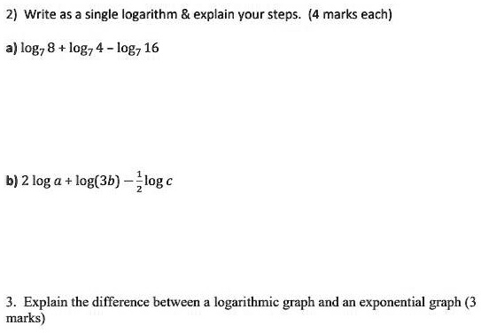 please show all steps using
pencil and paper
2 Write as a single logarithm     explain your steps.4marks each
alog8+log74-log716
b)2loga+log(3b)-logc
3. Explain the difference between a logarithmic graph and an exponential graph (3 marks)