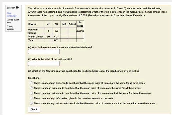 The prices of a random sample of homes in four areas of a certain city (Areas A, B, C and D) were recorded and the following ANOVA table was obtained, and we would like to determine whether there is a difference in the mean price of homes among these three areas of the city at the significance level of 0.025. (Round your answers to 3 decimal places, if needed.)

Source df SS MS F-Stat P-value
Between Groups 3 1.4 0.0474
Within Groups 30 4.71
Total 6.11

(a) What is the estimate of the common standard deviation?

(b) What is the value of the test statistic?

(c) Which of the following is a valid conclusion for this hypothesis test at the significance level of 0.025?

Select one:
There is not enough evidence to conclude that the mean price of homes are the same for all three areas.
There is enough evidence to conclude that the mean price of homes are the same for all three areas.
There is enough evidence to conclude that the mean price of homes are not all the same for these three areas.
There is not enough information given in the question to make a conclusion.
There is not enough evidence to conclude that the mean price of homes are not all the same for these three areas.