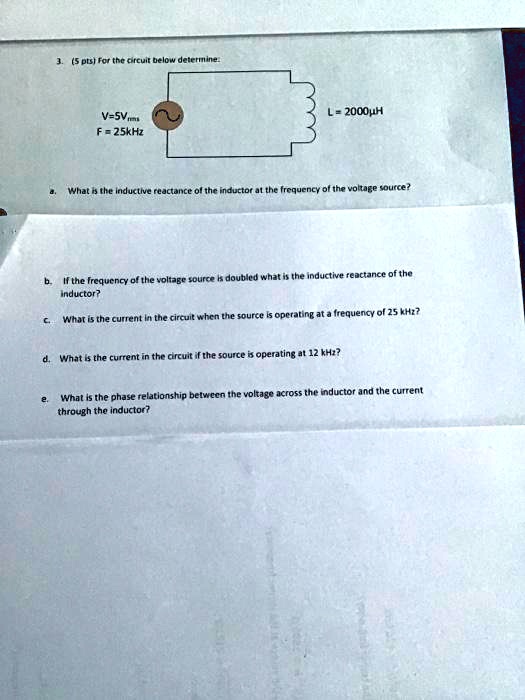 3. (5 pts) For the circuit below determine:
V = 5Vrms
F = 25kHz
L = 2000?H
a. What is the inductive reactance of the inductor at the frequency of the voltage source?
b. If the frequency of the voltage source is doubled what is the inductive reactance of the
inductor?
c. What is the current in the circuit when the source is operating at a frequency of 25 kHz?
d. What is the current in the circuit if the source is operating at 12 kHz?
e. What is the phase relationship between the voltage across the inductor and the current
through the inductor?