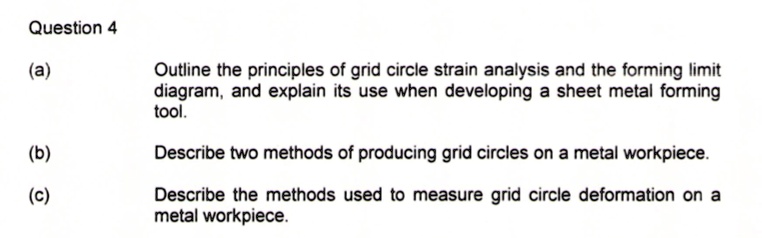Question 4
(a) Outline the principles of grid circle strain analysis and the forming limit diagram, and explain its use when developing a sheet metal forming tool.
(b) Describe two methods of producing grid circles on a metal workpiece.
(c) Describe the methods used to measure grid circle deformation on a metal workpiece.