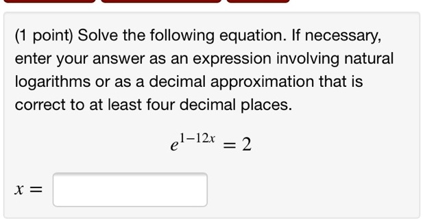 (1 point) Solve the following equation. If necessary, enter your answer as an expression involving natural logarithms or as a decimal approximation that is correct to at least four decimal places.

e^1-12x = 2