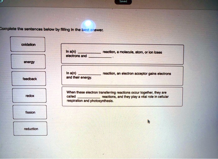 Complete the sentences below by filling in the best answer.

oxidation
energy
feedback
redox
fission
reduction

In a(n)  reaction, a molecule, atom, or ion loses electrons and .

In a(n)  reaction, an electron acceptor gains electrons and their energy.

When these electron transferring reactions occur together, they are called  reactions, and they play a vital role in cellular respiration and photosynthesis.
