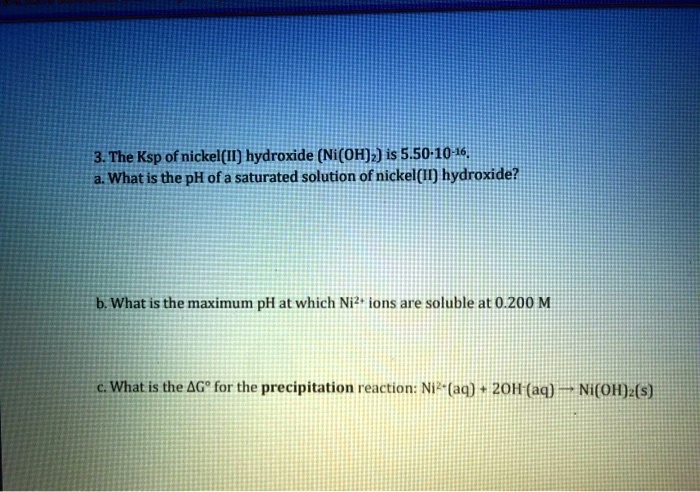 3. The Ksp of nickel(II) hydroxide (Ni(OH)?) is 5.50·10?¹?.
a. What is the pH of a saturated solution of nickel(II) hydroxide?
b. What is the maximum pH at which Ni²? ions are soluble at 0.200 M
c. What is the ?G° for the precipitation reaction: Ni²?(aq) + 2OH?(aq) ? Ni(OH)?(s)
