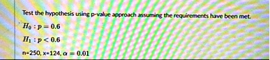 Test the hypothesis using p-value approach assuming the requirements have been met.
H0 : p = 0.6
H1 : p < 0.6
n=250, x=124, ? = 0.01