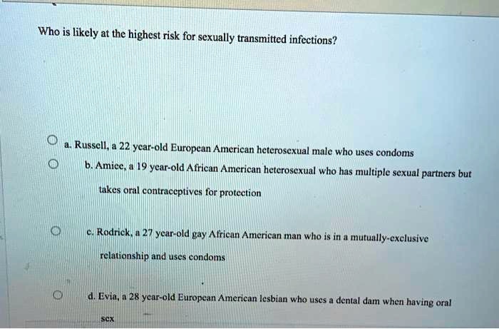Who is likely at the highest risk for sexually transmitted infections?
a. Russell, a 22 year-old European American heterosexual male who uses condoms
b. Amice, a 19 year-old African American heterosexual who has multiple sexual partners but
takes oral contraceptives for protection
c. Rodrick, a 27 year-old gay African American man who is in a mutually-exclusive
relationship and uses condoms
d. Evia, a 28 year-old European American lesbian who uses a dental dam when having oral
sex