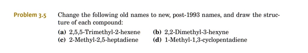 Change the following old names to new, post-1993 names, and draw the structure of each compound:
(a) 2,5,5-Trimethyl-2-hexene
(b) 2,2-Dimethyl-3-hexyne
(c) 2-Methyl-2,5-heptadiene
(d) 1-Methyl-1,3-cyclopentadiene
