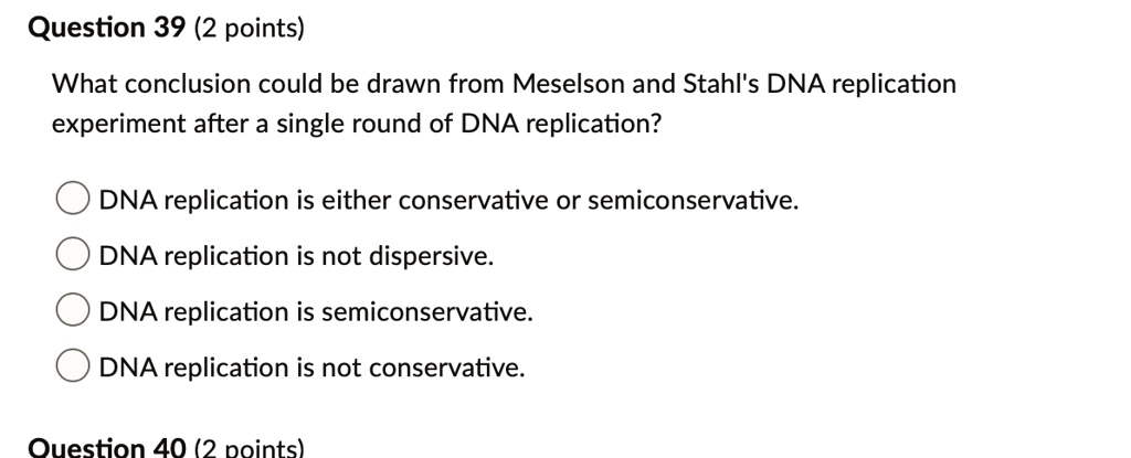 Question 39 (2 points)
What conclusion could be drawn from Meselson and Stahl's DNA replication experiment after a single round of DNA replication?
DNA replication is either conservative or semiconservative.
DNA replication is not dispersive.
DNA replication is semiconservative.
DNA replication is not conservative.
Question 40 (2 points)