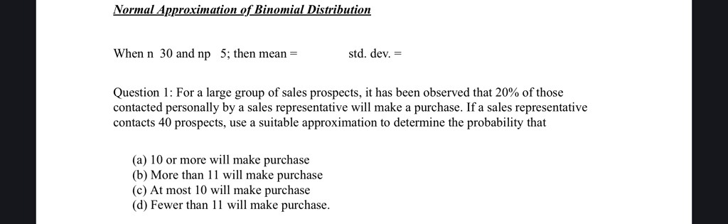 Normal Approximation of Binomial Distribution
When n 30 and np 5; then mean =  std. dev. =
Question 1: For a large group of sales prospects, it has been observed that 20% of those
contacted personally by a sales representative will make a purchase. If a sales representative
contacts 40 prospects, use a suitable approximation to determine the probability that
(a) 10 or more will make purchase
(b) More than 11 will make purchase
(c) At most 10 will make purchase
(d) Fewer than 11 will make purchase.