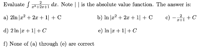 Evaluate ( int frac2x^2+2 x+1 d x ). Note || is the absolute value function. The answer is:
a) ( 2 ln left|x^2+2 x+1ight|+mathrmC )
b) ( ln left|x^2+2 x+1ight|+C )
c) ( -frac2x+1+C )
d) ( 2 ln |x+1|+C )
e) ( ln |x+1|+C )
f) None of (a) through (e) are correct