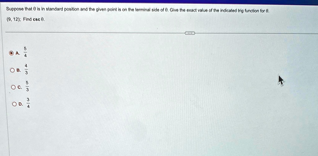 Suppose that θ is in standard position and the given point is on the terminal side of θ. Give the exact value of the indicated trig function for θ.
(9, 12); Find csc θ.
A. (5)/(4)
B. (4)/(3)
C. (5)/(3)
D. (3)/(4)