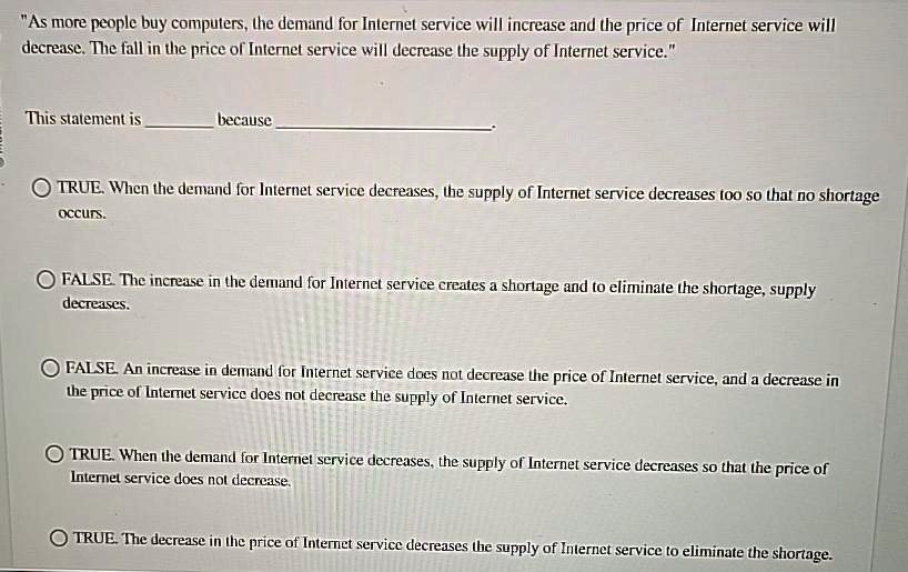 As more people buy computers, the demand for Internet service will increase and the price of Internet service will decrease. The fall in the price of Internet service will decrease the supply of Internet service.
This statement is  because .
TRUE. When the demand for Internet service decreases, the supply of Internet service decreases too so that no shortage occurs.
FALSE. The increase in the demand for Internet service creates a shortage and to eliminate the shortage, supply decreases.
FALSE. An increase in demand for Internet service does not decrease the price of Internet service, and a decrease in the price of Internet service does not decrease the supply of Internet service.
TRUE. When the demand for Internet service decreases, the supply of Internet service decreases so that the price of Internet service does not decrease.
TRUE. The decrease in the price of Internet service decreases the supply of Internet service to eliminate the shortage.