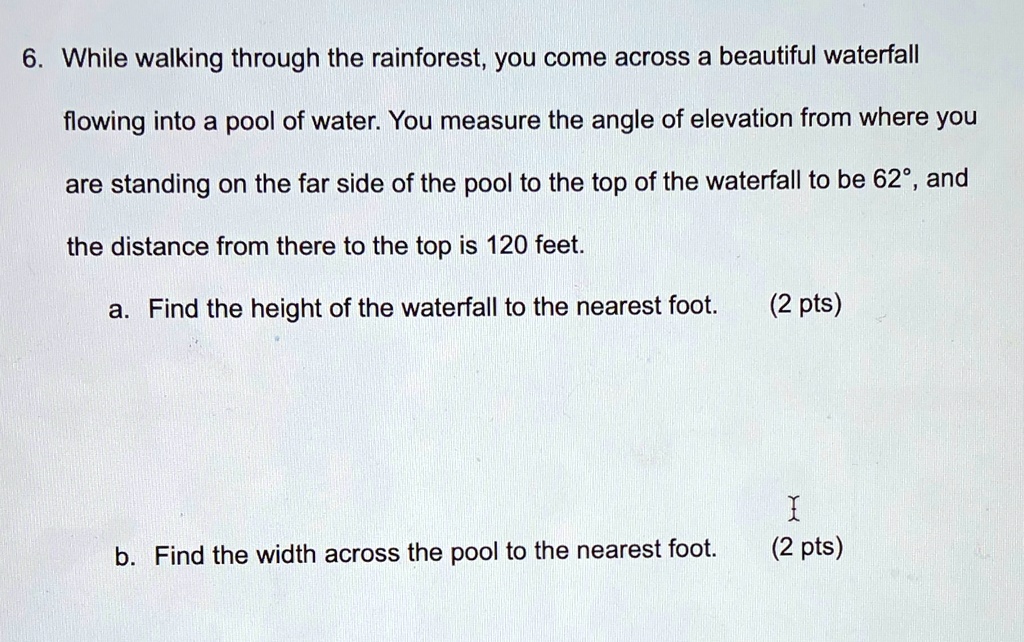 6. While walking through the rainforest, you come across a beautiful waterfall flowing into a pool of water. You measure the angle of elevation from where you are standing on the far side of the pool to the top of the waterfall to be 62°, and the distance from there to the top is 120 feet.
a. Find the height of the waterfall to the nearest foot. (2 pts)
b. Find the width across the pool to the nearest foot. (2 pts)