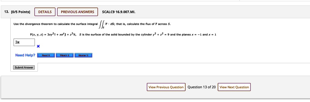 13. [0/5 Points] DETAILS PREVIOUS ANSWERS SCALC9 16.9.007.MI.
Use the divergence theorem to calculate the surface integral 𝐅· d𝐒; that is, calculate the flux of 𝐅 across S.
𝐅(x, y, z) = 3xy^2𝐢 + xe^z𝐣 + z^3𝐤, S is the surface of the solid bounded by the cylinder y^2 + z^2 = 9 and the planes x = -1 and x = 1