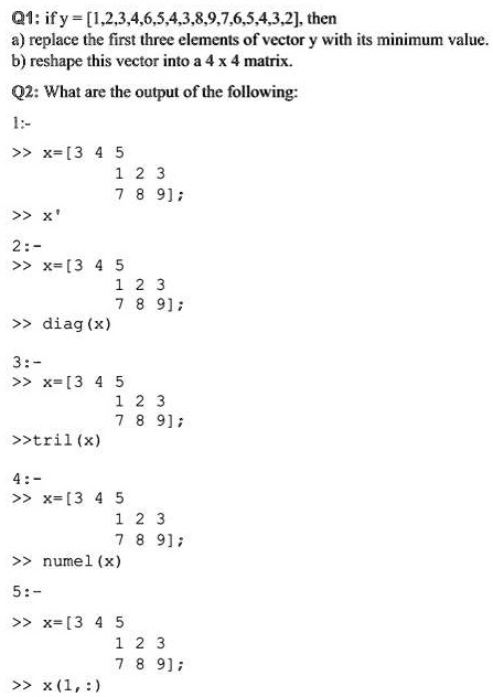Q1: if y= [1,2,3,4,6,5,4,3,8,9,7,6,5,4,3,2], then
a) replace the first three elements of vector y with its minimum value.
b) reshape this vector into a 4 x 4 matrix.
Q2: What are the output of the following:
1:-
>> x= [3 4 5
1 2 3
7 8 9];
>> x'
2:-
>> x= [3 4 5
1 2 3
7 8 9];
>> diag (x)
3:-
>> x= [3 4 5
1 2 3
7 8 9];
>>tril(x)
4:-
>> x= [3 4 5
1 2 3
7 8 9];
>> numel (x)
5:-
>> x= [3 4 5
1 2 3
7 8 9];
>> x (1,:)