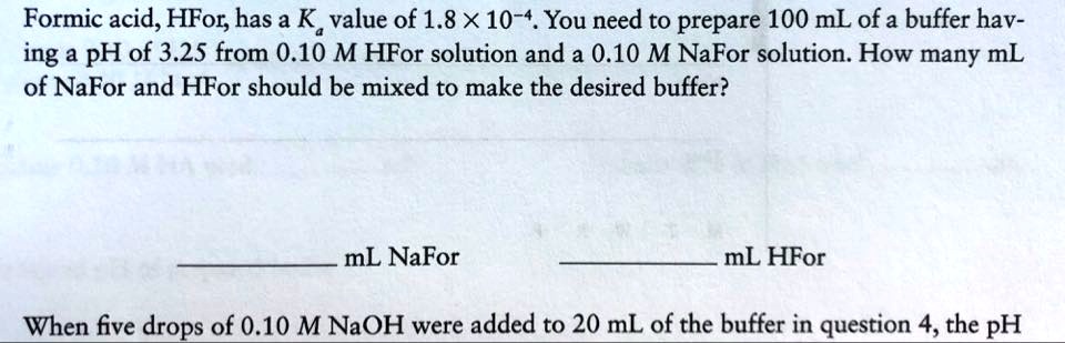 Formic acid, HFor, has a Ka value of 1.8 x 10-4. You need to prepare 100 mL of a buffer having a pH of 3.25 from 0.10 M HFor solution and a 0.10 M NaFor solution. How many mL of NaFor and HFor should be mixed to make the desired buffer?
mL NaFor
mL HFor
When five drops of 0.10 M NaOH were added to 20 mL of the buffer in question 4, the pH