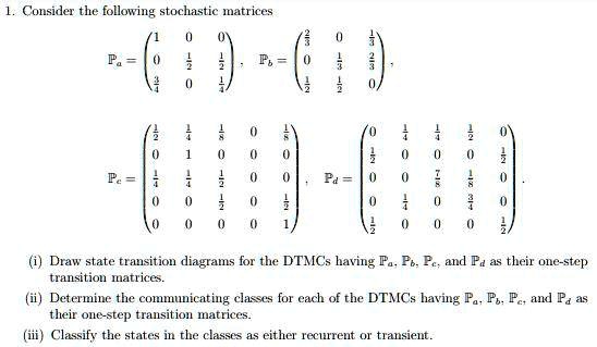 1. Consider the following stochastic matrices

Pa = eginpmatrix 1     0     0  0     frac12     frac12  frac34     0     frac14 endpmatrix, Pb = eginpmatrix frac23     0     frac13  0     frac13     frac23  frac12     frac12     0 endpmatrix,

Pc = eginpmatrix frac12     frac14     frac18     0     frac18  0     1     0     0     0  frac14     frac14     frac12     0     0  0     0     frac12     0     frac12  0     0     0     0     1 endpmatrix, Pd = eginpmatrix 0     frac14     frac14     frac12     0  frac12     0     0     0     frac12  0     0     frac78     frac18     0  0     frac14     0     frac34     0  frac12     0     0     0     frac12 endpmatrix.

(i) Draw state transition diagrams for the DTMCs having Pa, Pb, Pc, and Pd as their one-step transition matrices.
(ii) Determine the communicating classes for each of the DTMCs having Pa, Pb, Pc, and Pd as their one-step transition matrices.
(iii) Classify the states in the classes as either recurrent or transient.