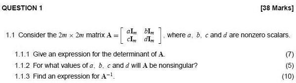 QUESTION 1 [38 Marks] 1.1 Consider the 2m × 2m matrix A = 
    < b m a t r i x >, where a, b, c and d are nonzero scalars. 1.1.1 Give an expression for the determinant of A. (7) 1.1.2 For what values of a, b, c and d will A be nonsingular? (5) 1.1.3 Find an expression for A^-1. (10)