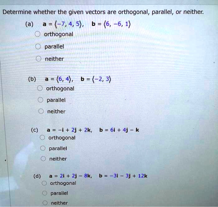 Determine whether the given vectors are orthogonal, parallel, or neither.
(a) a = <-7, 4, 5>, b = <6, -6, 1>
orthogonal
parallel
neither
(b) a = <6, 4>, b = <-2, 3>
orthogonal
parallel
neither
(c) a = -i + 2j + 2k, b = 6i + 4j - k
orthogonal
parallel
neither
(d) a = 2i + 2j - 8k, b = -3i - 3j + 12k
orthogonal
parallel
neither