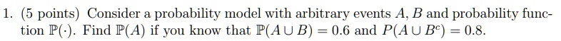 1. (5 points) Consider a probability model with arbitrary events A, B and probability function ?(?). Find ?(A) if you know that ?(A ? B) = 0.6 and P(A ? B^c) = 0.8.