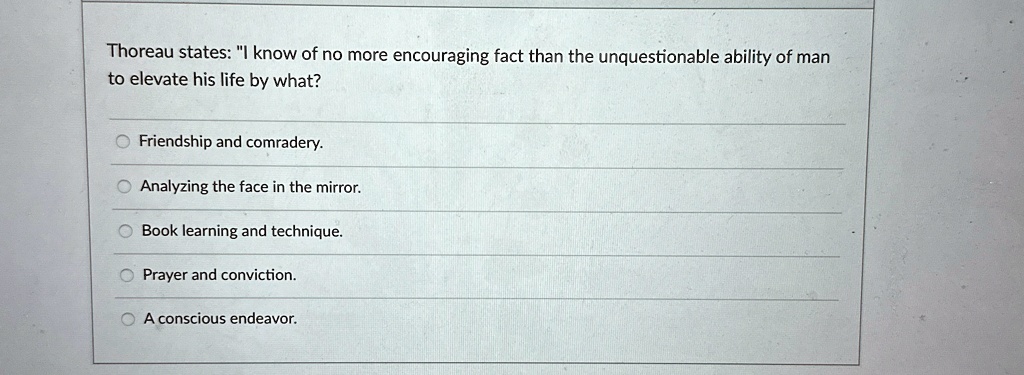 Thoreau states: "I know of no more encouraging fact than the unquestionable ability of man
to elevate his life by what?
Friendship and comradery.
Analyzing the face in the mirror.
Book learning and technique.
Prayer and conviction.
A conscious endeavor.