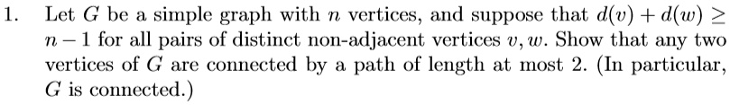 Let G be a simple graph with n vertices, and suppose that d(v) + d(w) ? n - 1 for all pairs of distinct non-adjacent vertices v, w. Show that any two vertices of G are connected by a path of length at most 2. (In particular, G is connected.)