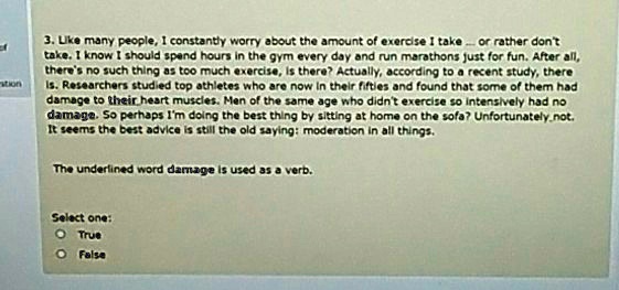 3. Like many people, I constantly worry about the amount of exercise I take... or rather don't take. I know I should spend hours in the gym every day and run marathons just for fun. After all, there's no such thing as too much exercise, is there? Actually, according to a recent study, there is. Researchers studied top athletes who are now in their fifties and found that some of them had damage to their heart muscles. Men of the same age who didn't exercise so intensively had no damage. So perhaps I'm doing the best thing by sitting at home on the sofa? Unfortunately not. It seems the best advice is still the old saying: moderation in all things.

The underlined word damage is used as a verb.

Select one:
? True
? False