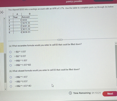 You deposit 550 into a savings account with an APR of 3.7%. Use the table to complete parts (a) through (b) below.

| | A | B |
|—|—|—|
| 1 | Year | Amount |
| 2 | 0 |550 |
| 3 | 1 | 570.35 |
| 4 | 2 |591.45 |
| 5 | 3 | 613.34 |
| 6 | 4 |636.03 |

(a) What recursive formula would you enter in cell B3 that could be filled down?

= B2 * 1.037
= B2 * 0.037
= B2 * 1.037
= B2 * 1.037^A3

(b) What closed formula would you enter in cell B3 that could be filled down?

= B2 * 1.037
= B2 * 0.037
= B2 * 1.037^A3