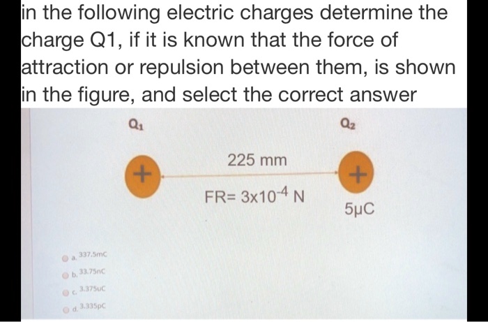 in the following electric charges determine the charge Q1, if it is known that the force of attraction or repulsion between them, is shown in the figure, and select the correct answer
Q1 Q2
+
225 mm
+
FR= 3x10^-4 N
5µC
a. 337.5mC
b. 33.75nC
c. 3.375uC
d. 3.335pC