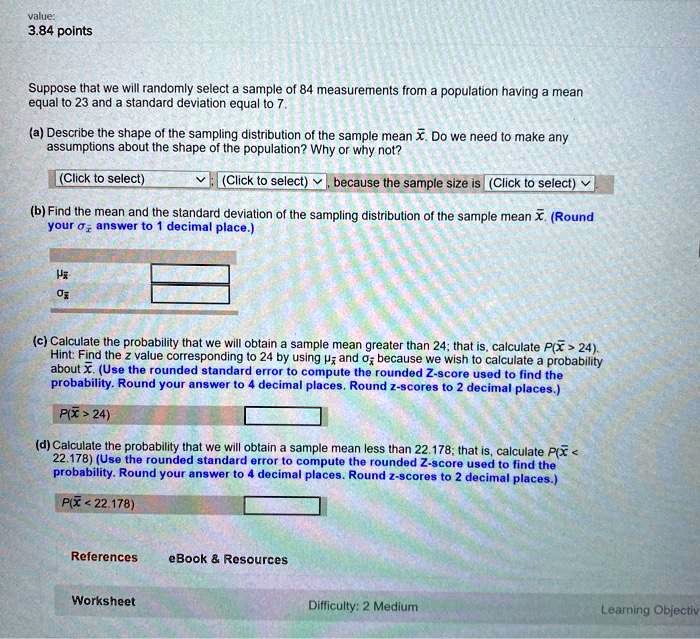 Suppose that we will randomly select a sample of 84 measurements from a population having a mean equal to 23 and a standard deviation equal to 7.

(a) Describe the shape of the sampling distribution of the sample mean x?. Do we need to make any assumptions about the shape of the population? Why or why not?
(Click to select) ; (Click to select) , because the sample size is (Click to select)

(b) Find the mean and the standard deviation of the sampling distribution of the sample mean x?. (Round your ?x? answer to 1 decimal place.)
?x?
?x?

(c) Calculate the probability that we will obtain a sample mean greater than 24; that is, calculate P(x? > 24). Hint: Find the z value corresponding to 24 by using ?x? and ?x? because we wish to calculate a probability about x?. (Use the rounded standard error to compute the rounded Z-score used to find the probability. Round your answer to 4 decimal places. Round z-scores to 2 decimal places.)
P(x? > 24)

(d) Calculate the probability that we will obtain a sample mean less than 22.178; that is, calculate P(x? < 22.178) (Use the rounded standard error to compute the rounded Z-score used to find the probability. Round your answer to 4 decimal places. Round z-scores to 2 decimal places.)
P(x? < 22.178)
