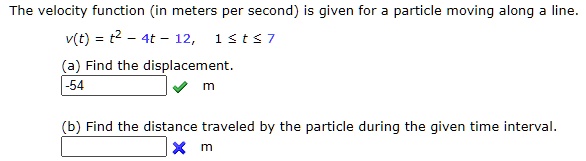 The velocity function (in meters per second) is given for a particle moving along a line.
v(t) = t^2 - 4t - 12, 1 leq t leq 7
(a) Find the displacement.
-54 m
(b) Find the distance traveled by the particle during the given time interval.
