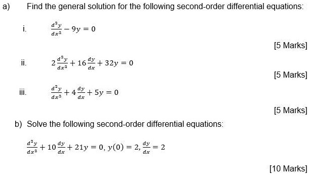 a) Find the general solution for the following second-order differential equations:

i. d"y/dx" - 9y = 0

ii. 2 d"y/dx" + 16 dy/dx + 32y = 0

iii. d"y/dx" + 4 dy/dx + 5y = 0

b) Solve the following second-order differential equations:

d"y/dx" + 10 dy/dx + 21y = 0, y(0) = 2, dy/dx = 2