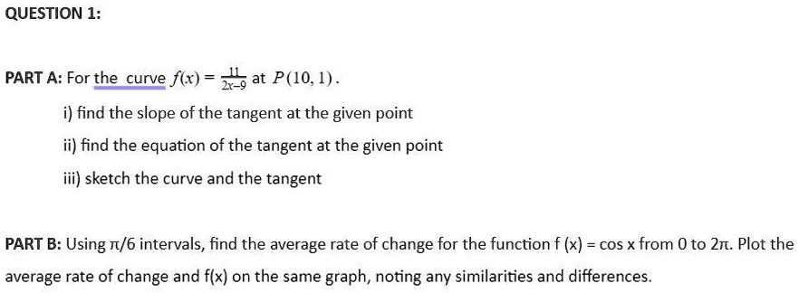 QUESTION 1:
PART A: For the curve f(x) = (11)/(2x-9) at P(10, 1).
i) find the slope of the tangent at the given point
ii) find the equation of the tangent at the given point
iii) sketch the curve and the tangent
PART B: Using π/6 intervals, find the average rate of change for the function f (x) = cos x from 0 to 2π. Plot the
average rate of change and f(x) on the same graph, noting any similarities and differences.