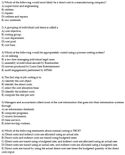 1) Which of the following would most likely be a direct cost in a manufacturing company?
A) supervision and engineering
B) utilities
C) repairs
D) utilities and repairs
E) raw materials
2) A grouping of individual cost items is called a
A) cost objective.
B) costing group.
C) cost department.
D) cost pool.
E) cost base.
3) Which of the following would be appropriately costed using a process costing system?
A) oil refining
B) a law firm managing individual legal cases
C) assembly of individual aircraft by Bombardier
D) movies produced by Lions Gate Entertainment
E) audit engagements performed by KPMG
4) The first step in job costing is to
A) identify the cost object.
B) identify the direct costs.
C) select the cost allocation base.
D) identify the indirect costs.
E) compute the rate per unit.
5) Managers and accountants collect most of the cost information that goes into their information systems
through
A) an information databank.
B) computer programs.
C) source documents.
D) time surveys.
E) interviewing workers.
6) Which of the following statements about normal costing is TRUE?
A) Direct costs and indirect costs are allocated using an actual rate.
B) Direct costs and indirect costs are traced using budgeted rates.
C) Direct costs are traced using a budgeted rate, and indirect costs are allocated using an actual rate.
D) Direct costs are traced using an actual rate, and indirect costs are allocated using a budgeted rate.
E) Direct costs are traced by using the actual direct-cost rate times the budgeted quantity of the direct
costs input.