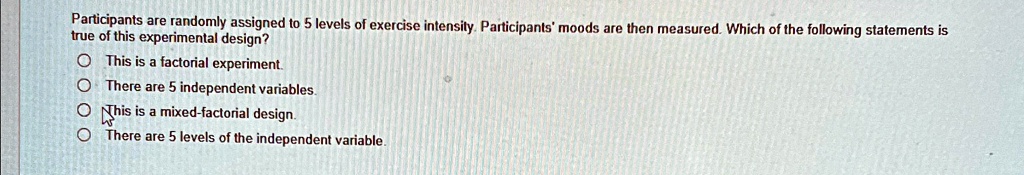 Participants are randomly assigned to 5 levels of exercise intensity. Participants' moods are then measured. Which of the following statements is true of this experimental design?
This is a factorial experiment.
There are 5 independent variables.
This is a mixed-factorial design.
There are 5 levels of the independent variable.
