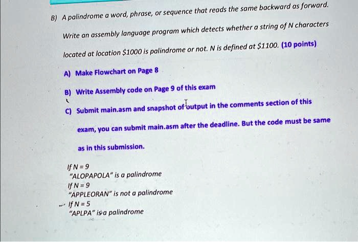 B) A palindrome a word, phrase, or sequence that reads the same backward as forward.
Write an assembly language program which detects whether a string of N characters
located at location 1000 is palindrome or not. N is defined at1100. (10 points)
A) Make Flowchart on Page 8
B) Write Assembly code on Page 9 of this exam
C) Submit main.asm and snapshot of output in the comments section of this
exam, you can submit main.asm after the deadline. But the code must be same
as in this submission.
If N = 9
"ALOPAPOLA" is a palindrome
If N = 9
"APPLEORAN" is not a palindrome
If N = 5
"APLPA" is a palindrome