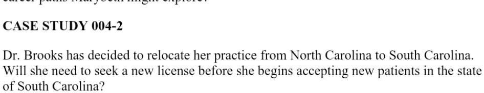 CASE STUDY 004-2
Dr. Brooks has decided to relocate her practice from North Carolina to South Carolina.
Will she need to seek a new license before she begins accepting new patients in the state
of South Carolina?