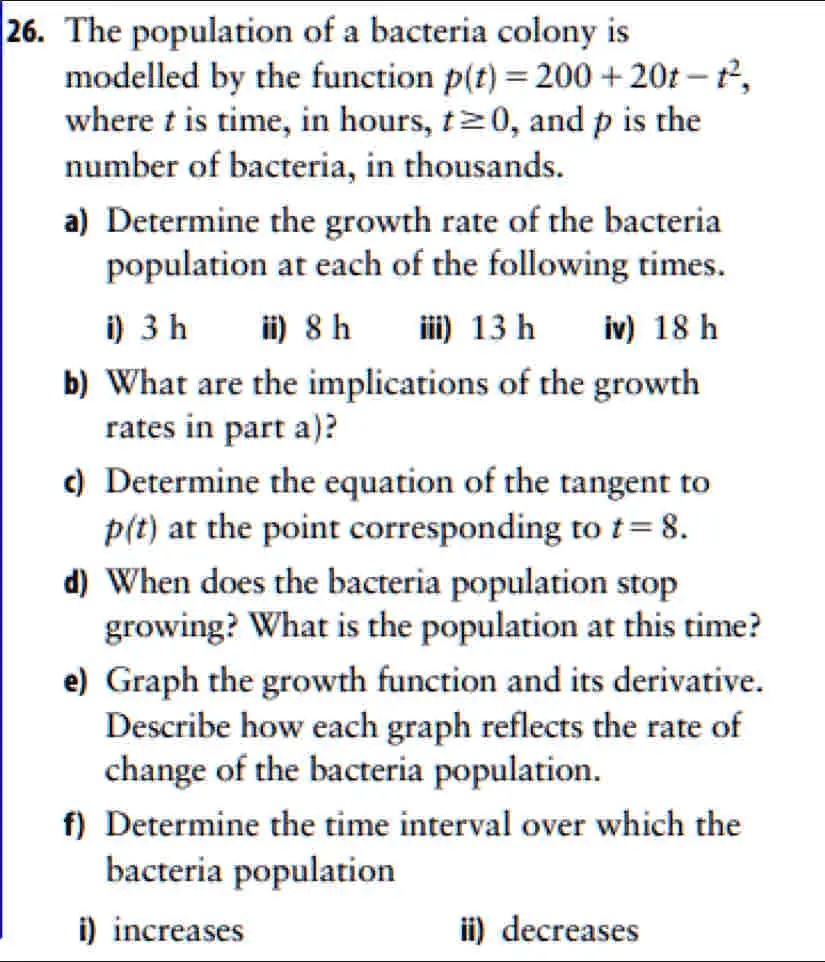 26. The population of a bacteria colony is modelled by the function p(t) = 200 + 20t - t^2, where t is time, in hours, t >= 0, and p is the number of bacteria, in thousands.
a) Determine the growth rate of the bacteria population at each of the following times.
i) 3 h ii) 8 h iii) 13 h iv) 18 h
b) What are the implications of the growth rates in part a)?
c) Determine the equation of the tangent to p(t) at the point corresponding to t = 8.
d) When does the bacteria population stop growing? What is the population at this time?
e) Graph the growth function and its derivative. Describe how each graph reflects the rate of change of the bacteria population.
f) Determine the time interval over which the bacteria population
i) increases ii) decreases