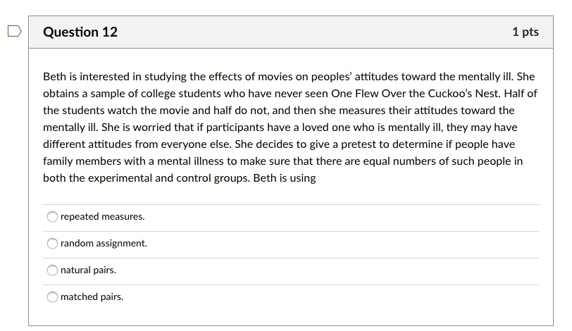 Beth is interested in studying the effects of movies on peoples' attitudes toward the mentally ill. She obtains a sample of college students who have never seen One Flew Over the Cuckoo's Nest. Half of the students watch the movie and half do not, and then she measures their attitudes toward the mentally ill. She is worried that if participants have a loved one who is mentally ill, they may have different attitudes from everyone else. She decides to give a pretest to determine if people have family members with a mental illness to make sure that there are equal numbers of such people in both the experimental and control groups. Beth is using

repeated measures.
random assignment.
natural pairs.
matched pairs.