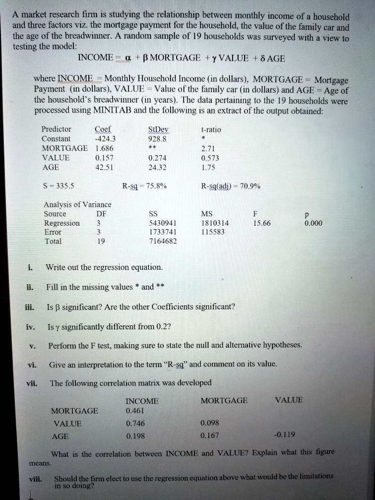 A market research firm is studying the relationship between monthly income of a household and three factors viz. the mortgage payment for the household, the value of the family car and the age of the breadwinner. A random sample of 19 households was surveyed with a view to testing the model:
INCOME = ? + ? MORTGAGE + ? VALUE + ? AGE
where INCOME = Monthly Household Income (in dollars), MORTGAGE = Mortgage Payment (in dollars), VALUE = Value of the family car (in dollars) and AGE = Age of the household's breadwinner (in years). The data pertaining to the 19 households were processed using MINITAB and the following is an extract of the output obtained:
Predictor Coef StDev t-ratio
Constant -424.3 928.8 *
MORTGAGE 1.686 ** 2.71
VALUE 0.157 0.274 0.573
AGE 42.51 24.32 1.75
S = 335.5 R-sq = 75.8% R-sq(adj) = 70.9%
Analysis of Variance
Source DF SS MS F P
Regression 3 5430941 1810314 15.66 0.000
Error 3 1733741 115583
Total 19 7164682
i. Write out the regression equation.
ii. Fill in the missing values * and **
iii. Is ? significant? Are the other Coefficients significant?
iv. Is ? significantly different from 0.2?
v. Perform the F test, making sure to state the null and alternative hypotheses.
vi. Give an interpretation to the term "R-sq" and comment on its value.
vii. The following correlation matrix was developed
INCOME MORTGAGE VALUE
MORTGAGE 0.461
VALUE 0.746 0.098
AGE 0.198 0.167 -0.119
What is the correlation between INCOME and VALUE? Explain what this figure means.
viii. Should the firm elect to use the regression equation above what would be the limitations in so doing?
