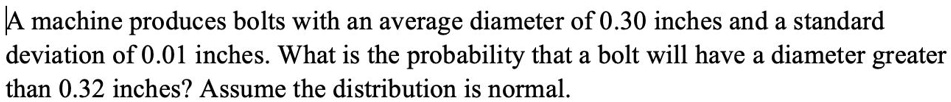 A machine produces bolts with an average diameter of 0.30 inches and a standard deviation of 0.01 inches. What is the probability that a bolt will have a diameter greater than 0.32 inches? Assume the distribution is normal.