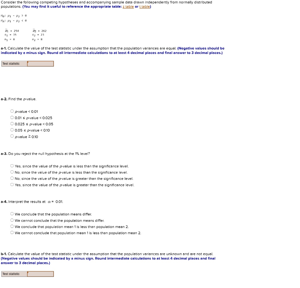 Consider the following competing hypotheses and accompanying sample data drawn independently from normally distributed populations. (You may find it useful to reference the appropriate table: z table or t table)

H?: ?? - ?? ? 0
H?: ?? - ?? < 0

x?? = 254
x?? = 262
s? = 35
s? = 23
n? = 8
n? = 8

a-1. Calculate the value of the test statistic under the assumption that the population variances are equal. (Negative values should be indicated by a minus sign. Round all intermediate calculations to at least 4 decimal places and final answer to 3 decimal places.)

Test statistic

a-2. Find the p-value.

p-value < 0.01
0.01 ? p-value < 0.025
0.025 ? p-value < 0.05
0.05 ? p-value < 0.10
p-value ? 0.10

a-3. Do you reject the null hypothesis at the 1% level?

Yes, since the value of the p-value is less than the significance level.
No, since the value of the p-value is less than the significance level.
No, since the value of the p-value is greater than the significance level.
Yes, since the value of the p-value is greater than the significance level.

a-4. Interpret the results at ? = 0.01.

We conclude that the population means differ.
We cannot conclude that the population means differ.
We conclude that population mean 1 is less than population mean 2.
We cannot conclude that population mean 1 is less than population mean 2.

b-1. Calculate the value of the test statistic under the assumption that the population variances are unknown and are not equal. (Negative values should be indicated by a minus sign. Round intermediate calculations to at least 4 decimal places and final answer to 3 decimal places.)

Test statistic