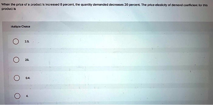 When the price of a product is increased 8 percent, the quantity demanded decreases 20 percent. The price-elasticity of demand coefficient for this product is
Multiple Choice
2.5.
25.
0.4.
4.